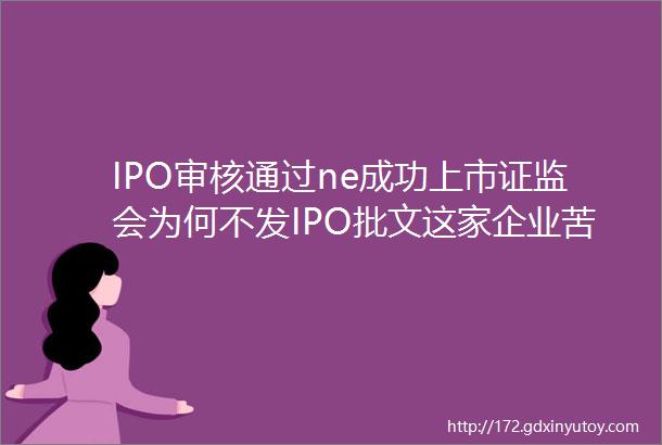 IPO审核通过ne成功上市证监会为何不发IPO批文这家企业苦等7年仍无果