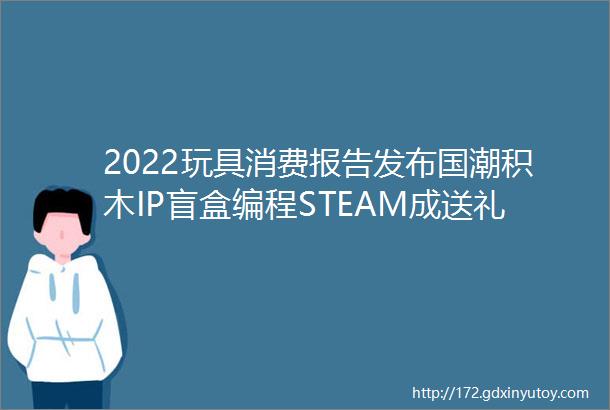 2022玩具消费报告发布国潮积木IP盲盒编程STEAM成送礼三大件